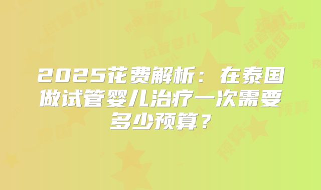 2025花费解析:在泰国做试管婴儿治疗一次需要多少预算?