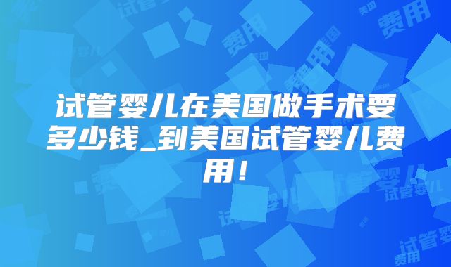 试管婴儿在美国做手术要多少钱_到美国试管婴儿费用！