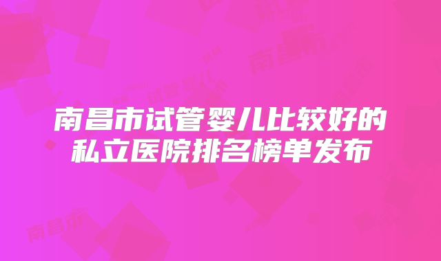 南昌市试管婴儿比较好的私立医院排名榜单发布