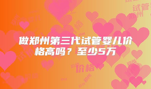 做郑州第三代试管婴儿价格高吗？至少5万