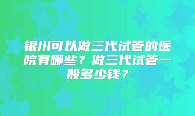 银川可以做三代试管的医院有哪些？做三代试管一般多少钱？