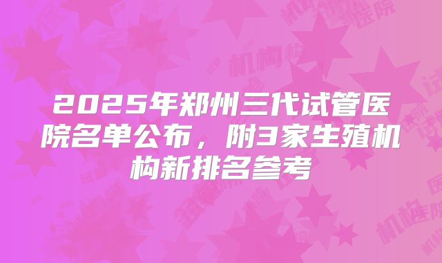 2025年郑州三代试管医院名单公布，附3家生殖机构新排名参考