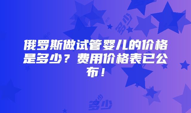 俄罗斯做试管婴儿的价格是多少？费用价格表已公布！