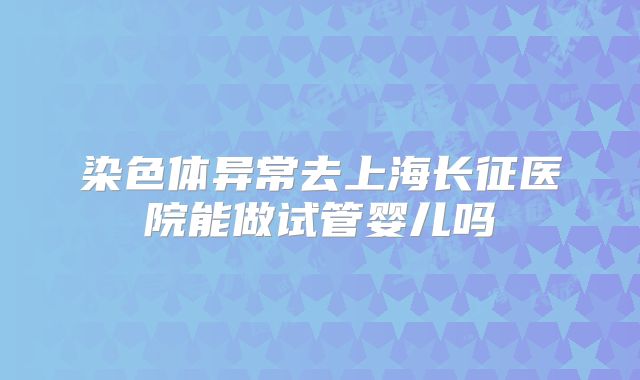 染色体异常去上海长征医院能做试管婴儿吗