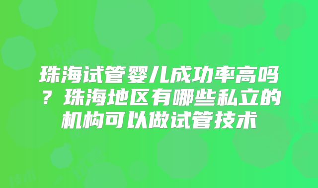 珠海试管婴儿成功率高吗？珠海地区有哪些私立的机构可以做试管技术