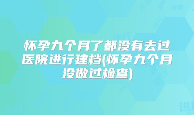 怀孕九个月了都没有去过医院进行建档(怀孕九个月没做过检查)