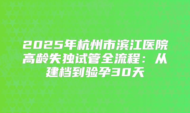 2025年杭州市滨江医院高龄失独试管全流程：从建档到验孕30天