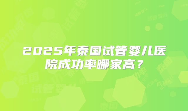 2025年泰国试管婴儿医院成功率哪家高？