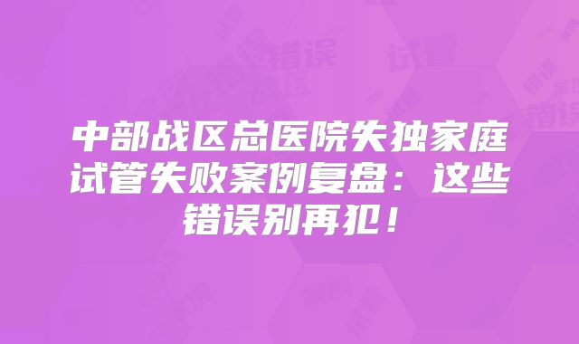 中部战区总医院失独家庭试管失败案例复盘：这些错误别再犯！