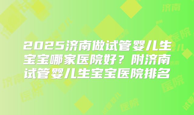 2025济南做试管婴儿生宝宝哪家医院好?附济南试管婴儿生宝宝医院排名