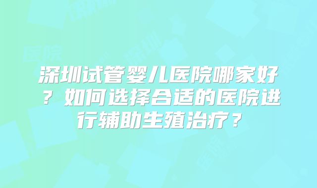 深圳试管婴儿医院哪家好？如何选择合适的医院进行辅助生殖治疗？