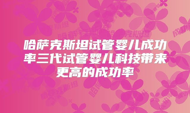 哈萨克斯坦试管婴儿成功率三代试管婴儿科技带来更高的成功率