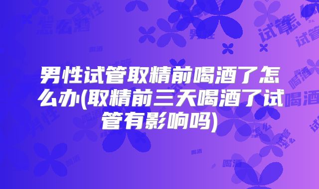 男性试管取精前喝酒了怎么办(取精前三天喝酒了试管有影响吗)