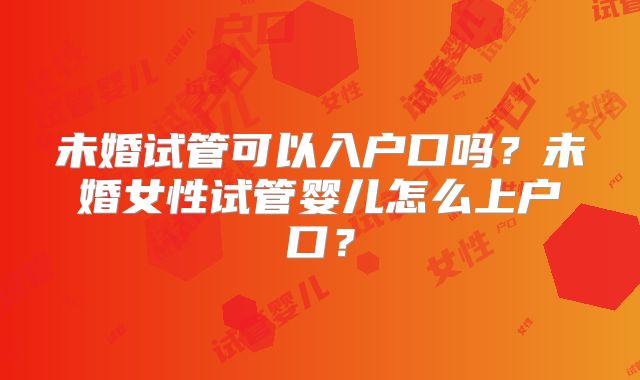 未婚试管可以入户口吗?未婚女性试管婴儿怎么上户口?