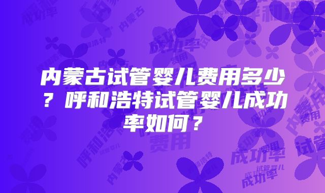 内蒙古试管婴儿费用多少？呼和浩特试管婴儿成功率如何？