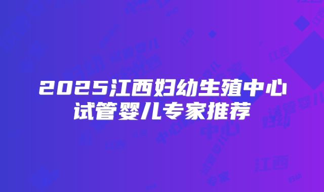 2025江西妇幼生殖中心试管婴儿专家推荐