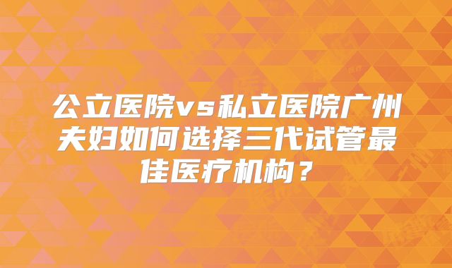 公立医院vs私立医院广州夫妇如何选择三代试管最佳医疗机构？
