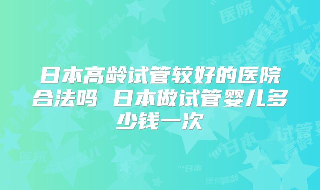 日本高龄试管较好的医院合法吗 日本做试管婴儿多少钱一次