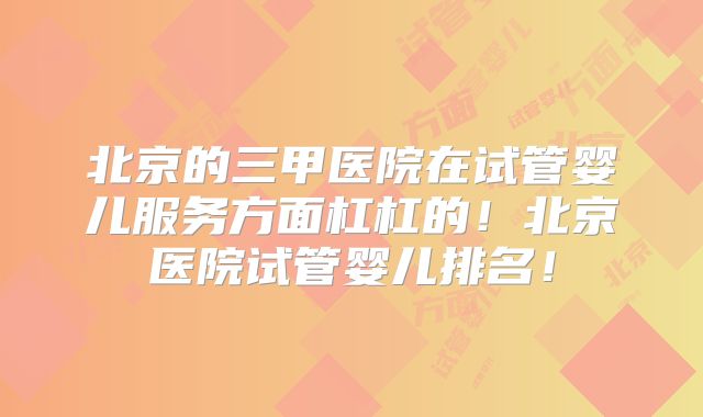 北京的三甲医院在试管婴儿服务方面杠杠的！北京医院试管婴儿排名！