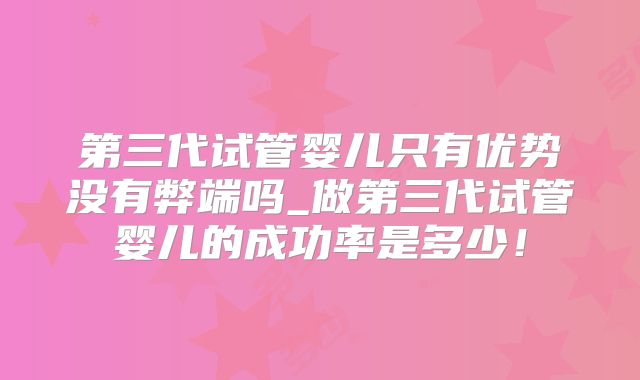 第三代试管婴儿只有优势没有弊端吗_做第三代试管婴儿的成功率是多少！