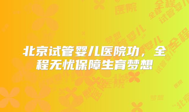北京试管婴儿医院功，全程无忧保障生育梦想