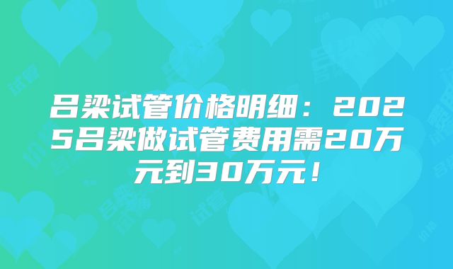 吕梁试管价格明细:2025吕梁做试管费用需20万元到30万元!