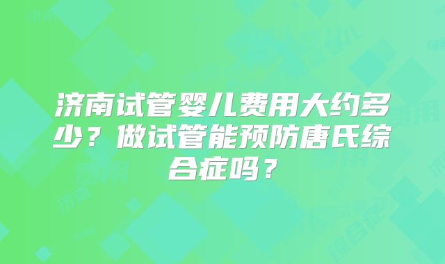 济南试管婴儿费用大约多少？做试管能预防唐氏综合症吗？