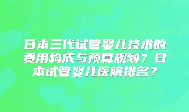 日本三代试管婴儿技术的费用构成与预算规划？日本试管婴儿医院排名？