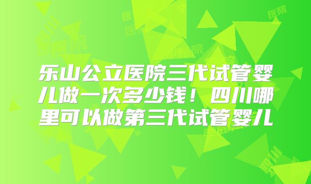 乐山公立医院三代试管婴儿做一次多少钱!四川哪里可以做第三代试管婴儿