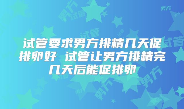 试管要求男方排精几天促排卵好 试管让男方排精完几天后能促排卵
