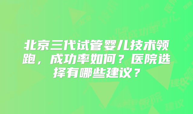 北京三代试管婴儿技术领跑，成功率如何？医院选择有哪些建议？