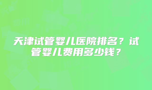 天津试管婴儿医院排名？试管婴儿费用多少钱？