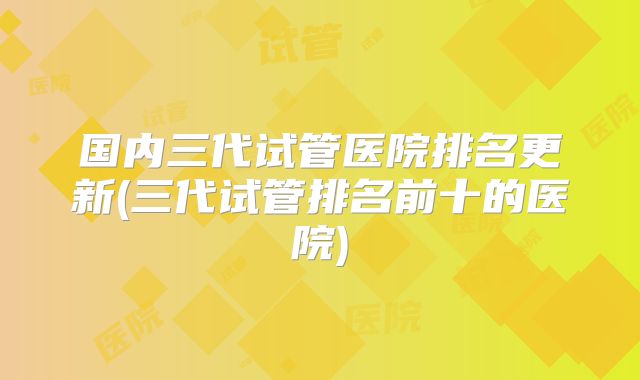 国内三代试管医院排名更新(三代试管排名前十的医院)