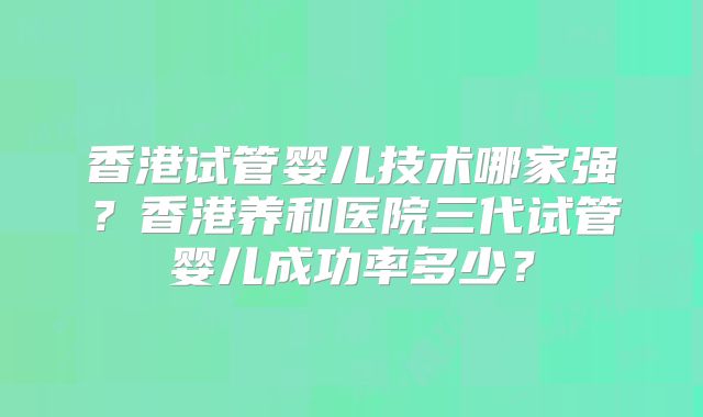 香港试管婴儿技术哪家强？香港养和医院三代试管婴儿成功率多少？