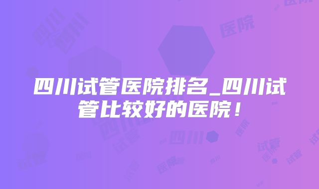四川试管医院排名_四川试管比较好的医院！
