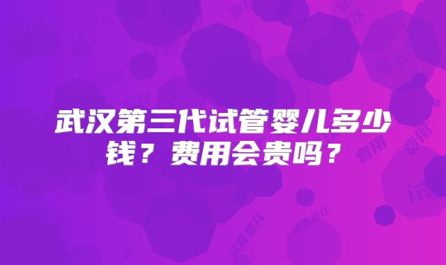 武汉第三代试管婴儿多少钱?费用会贵吗?