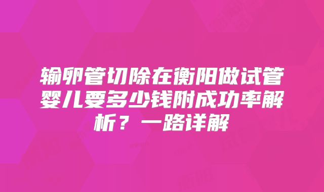 输卵管切除在衡阳做试管婴儿要多少钱附成功率解析？一路详解