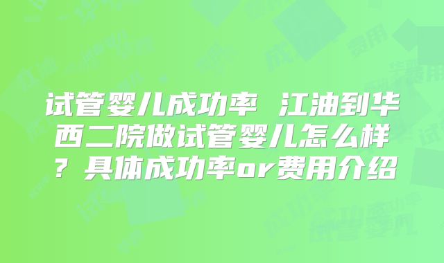 试管婴儿成功率 江油到华西二院做试管婴儿怎么样？具体成功率or费用介绍