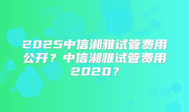 2025中信湘雅试管费用公开？中信湘雅试管费用2020？