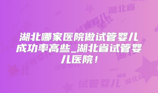 湖北哪家医院做试管婴儿成功率高些_湖北省试管婴儿医院！