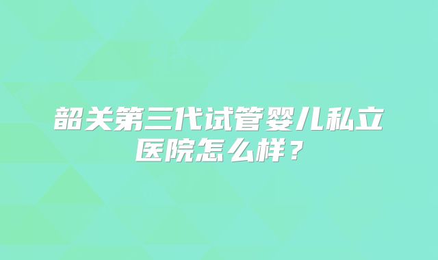 韶关第三代试管婴儿私立医院怎么样？