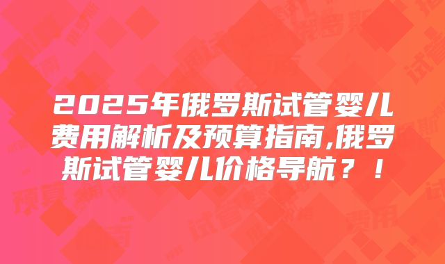 2025年俄罗斯试管婴儿费用解析及预算指南,俄罗斯试管婴儿价格导航？！
