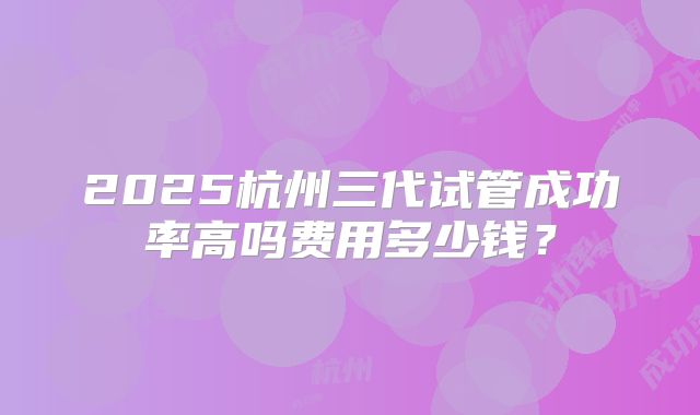2025杭州三代试管成功率高吗费用多少钱？