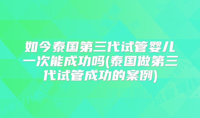 如今泰国第三代试管婴儿一次能成功吗(泰国做第三代试管成功的案例)