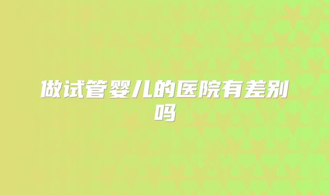 做试管婴儿的医院有差别吗