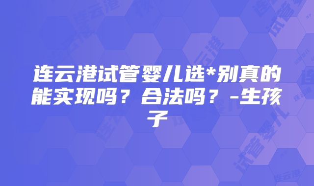 连云港试管婴儿选*别真的能实现吗？合法吗？-生孩子