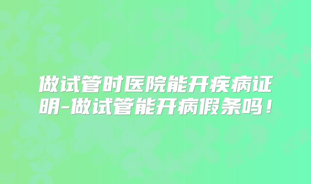 做试管时医院能开疾病证明-做试管能开病假条吗！