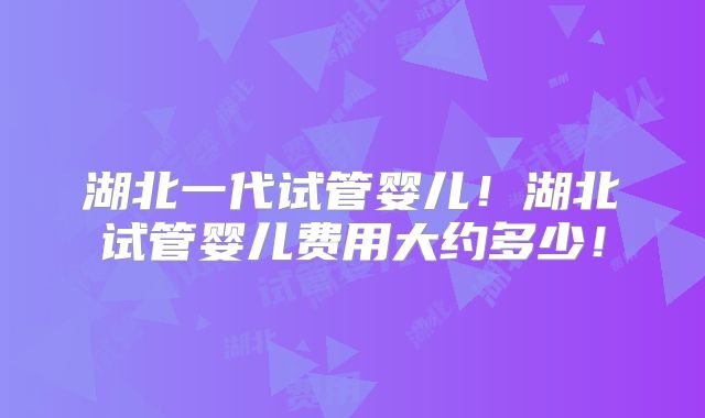 湖北一代试管婴儿！湖北试管婴儿费用大约多少！