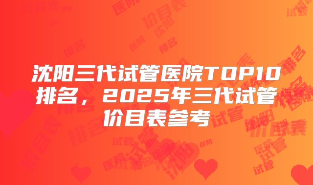 沈阳三代试管医院TOP10排名，2025年三代试管价目表参考