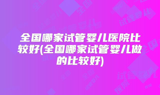 全国哪家试管婴儿医院比较好(全国哪家试管婴儿做的比较好)